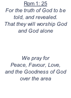 Rom 1: 25  For the truth of God to be told, and revealed.  That they will worship God and God alone     We pray for  Peace, Favour, Love,  and the Goodness of God over the area