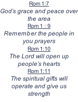 Rom 1:7	 God’s grace and peace over the area Rom 1 : 9  Remember the people in you prayers Rom 1:10  The Lord will open up people’s hearts Rom 1:11  The spiritual gifts will operate and give us strength